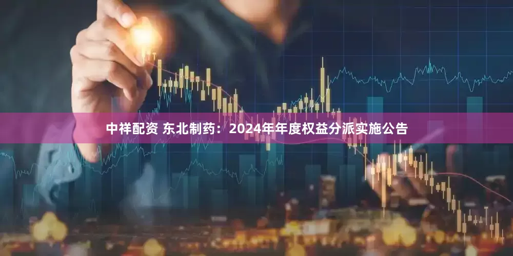 中祥配资 东北制药：2024年年度权益分派实施公告