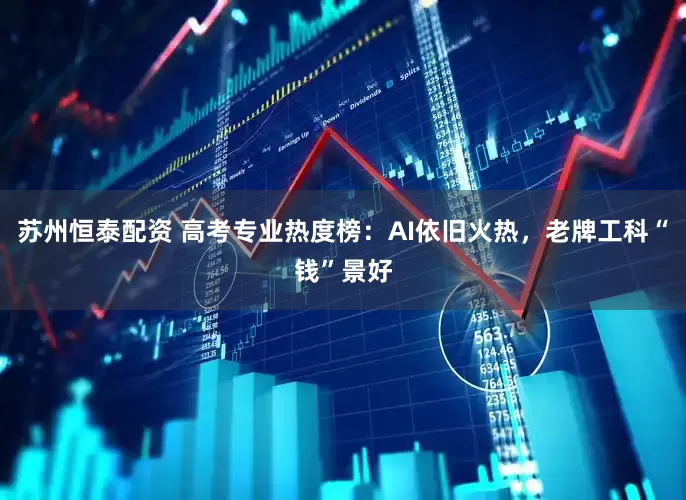 苏州恒泰配资 高考专业热度榜：AI依旧火热，老牌工科“钱”景好