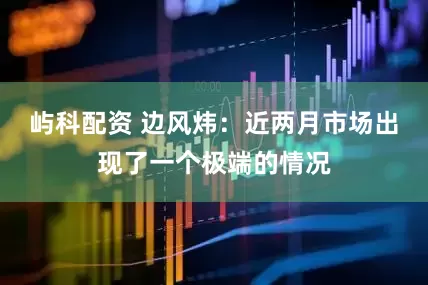 屿科配资 边风炜:近两月市场出现了一个极端的情况