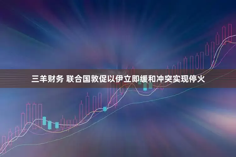 三羊财务 联合国敦促以伊立即缓和冲突实现停火