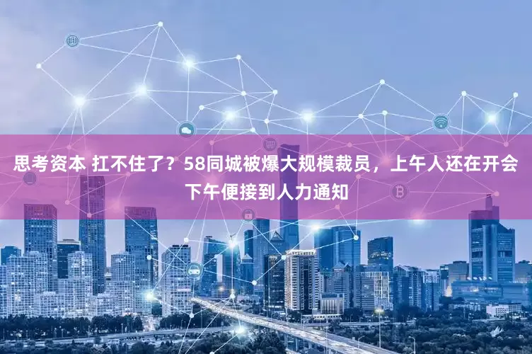 思考资本 扛不住了？58同城被爆大规模裁员，上午人还在开会下午便接到人力通知