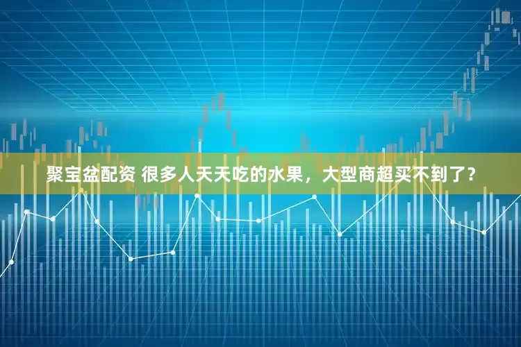 聚宝盆配资 很多人天天吃的水果，大型商超买不到了？
