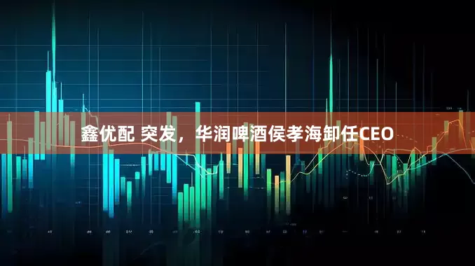 鑫优配 突发，华润啤酒侯孝海卸任CEO