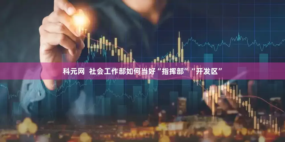 科元网  社会工作部如何当好“指挥部”“开发区”