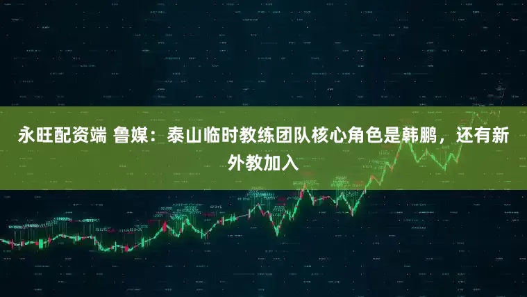 永旺配资端 鲁媒：泰山临时教练团队核心角色是韩鹏，还有新外教加入