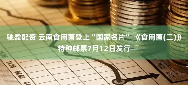 驰盈配资 云南食用菌登上“国家名片” 《食用菌(二)》特种邮票7月12日发行