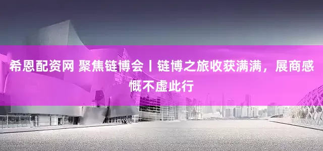 希恩配资网 聚焦链博会丨链博之旅收获满满，展商感慨不虚此行
