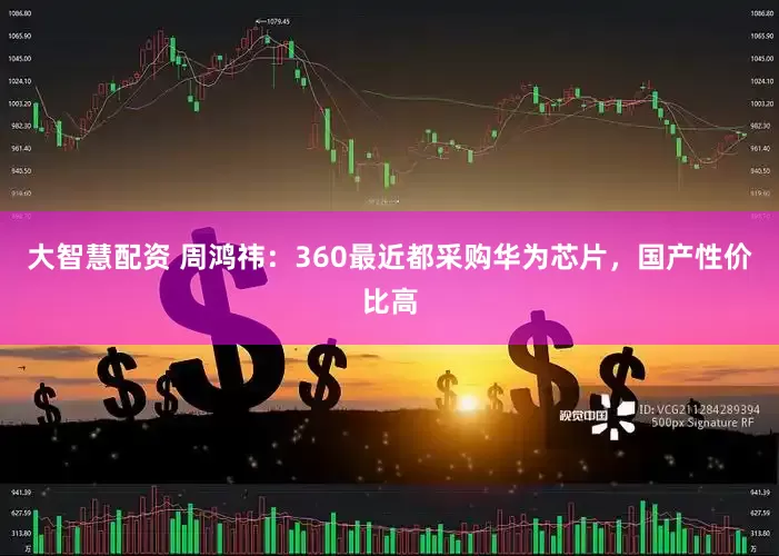 大智慧配资 周鸿祎：360最近都采购华为芯片，国产性价比高