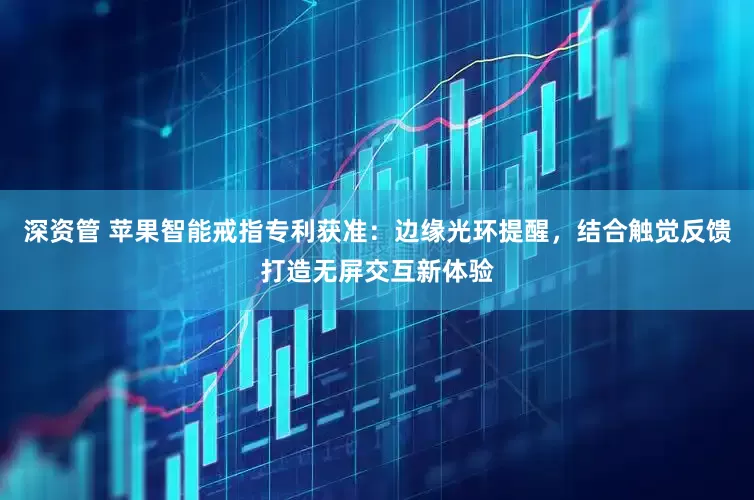 深资管 苹果智能戒指专利获准：边缘光环提醒，结合触觉反馈打造无屏交互新体验