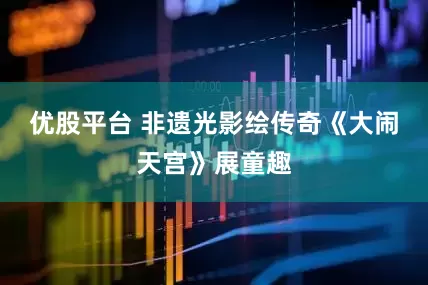 优股平台 非遗光影绘传奇《大闹天宫》展童趣
