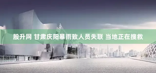 股升网 甘肃庆阳暴雨致人员失联 当地正在搜救