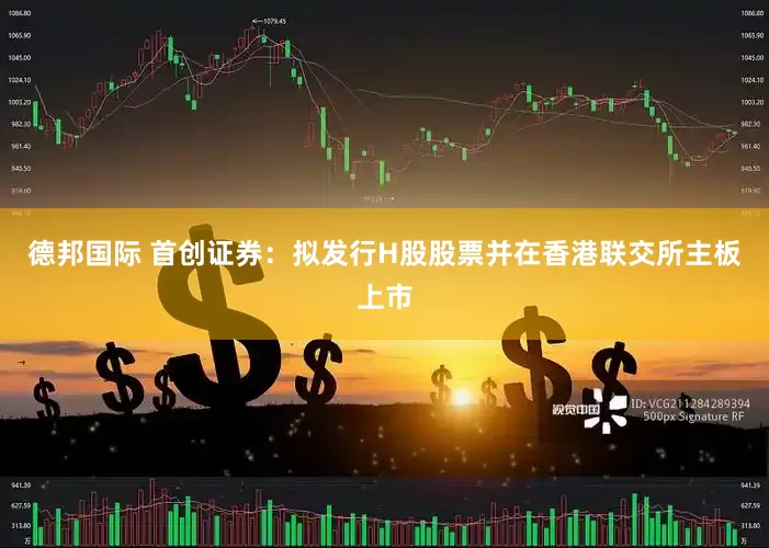德邦国际 首创证券：拟发行H股股票并在香港联交所主板上市