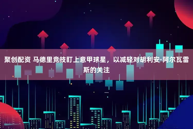 聚创配资 马德里竞技盯上意甲球星，以减轻对胡利安·阿尔瓦雷斯的关注
