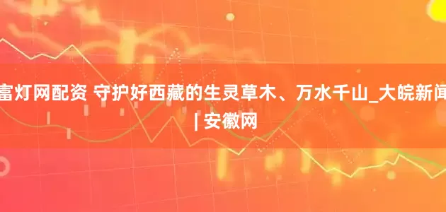 富灯网配资 守护好西藏的生灵草木、万水千山_大皖新闻 | 安徽网