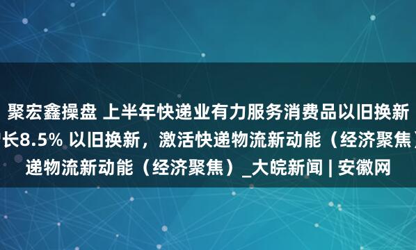 聚宏鑫操盘 上半年快递业有力服务消费品以旧换新，支撑网上零售额增长8.5% 以旧换新，激活快递物流新动能（经济聚焦）_大皖新闻 | 安徽网
