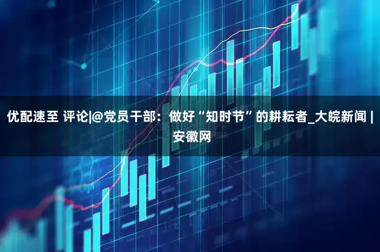 优配速至 评论|@党员干部：做好“知时节”的耕耘者_大皖新闻 | 安徽网