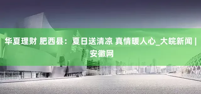 华夏理财 肥西县：夏日送清凉 真情暖人心_大皖新闻 | 安徽网