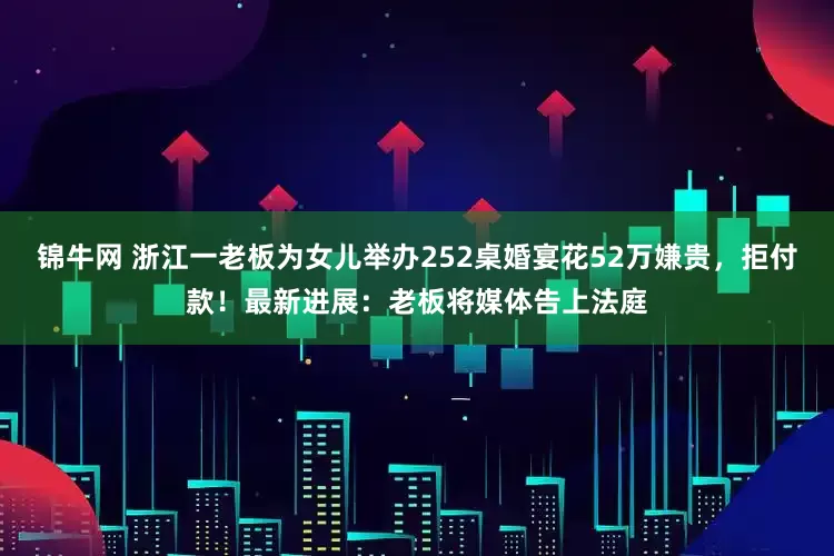 锦牛网 浙江一老板为女儿举办252桌婚宴花52万嫌贵，拒付款！最新进展：老板将媒体告上法庭