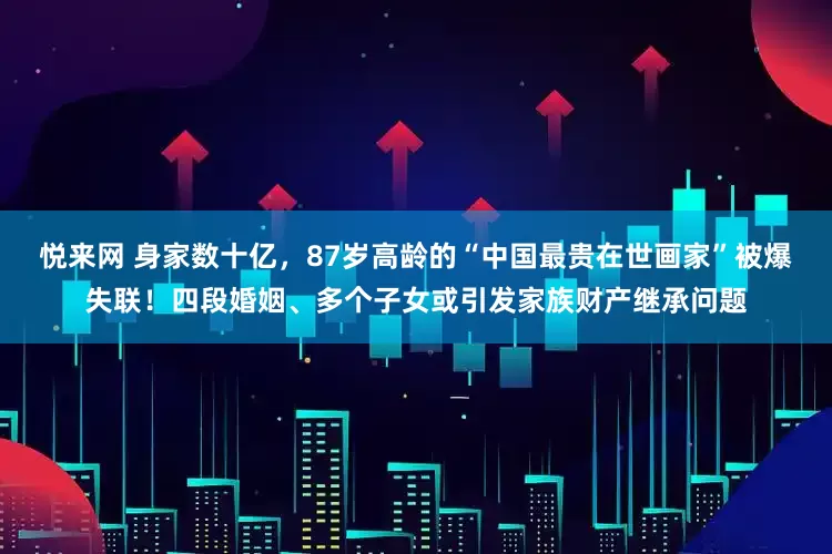 悦来网 身家数十亿，87岁高龄的“中国最贵在世画家”被爆失联！四段婚姻、多个子女或引发家族财产继承问题