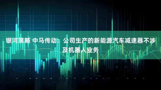 银河策略 中马传动：公司生产的新能源汽车减速器不涉及机器人业务